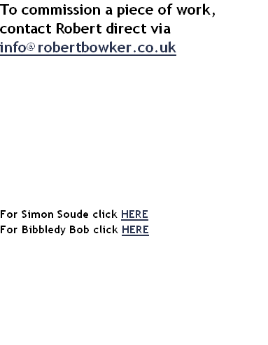 To commission a piece of work, contact Robert direct via info@robertbowker.co.uk










For Simon Soude click HERE
For Bibbledy Bob click HERE